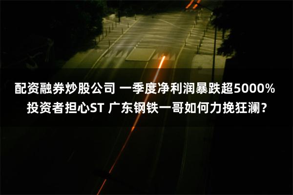 配资融券炒股公司 一季度净利润暴跌超5000% 投资者担心ST 广东钢铁一哥如何力挽狂澜？