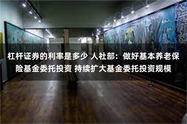 杠杆证券的利率是多少 人社部：做好基本养老保险基金委托投资 持续扩大基金委托投资规模