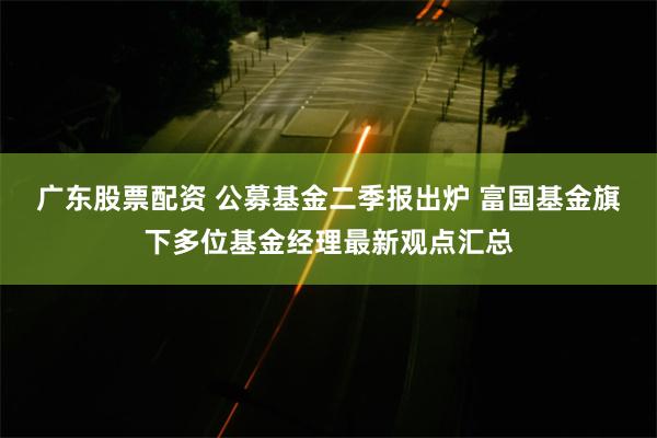 广东股票配资 公募基金二季报出炉 富国基金旗下多位基金经理最新观点汇总