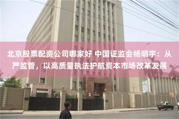 北京股票配资公司哪家好 中国证监会杨明宇：从严监管，以高质量执法护航资本市场改革发展