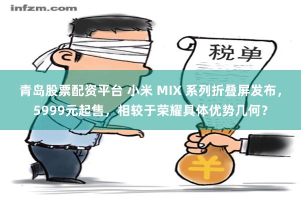 青岛股票配资平台 小米 MIX 系列折叠屏发布，5999元起售，相较于荣耀具体优势几何？