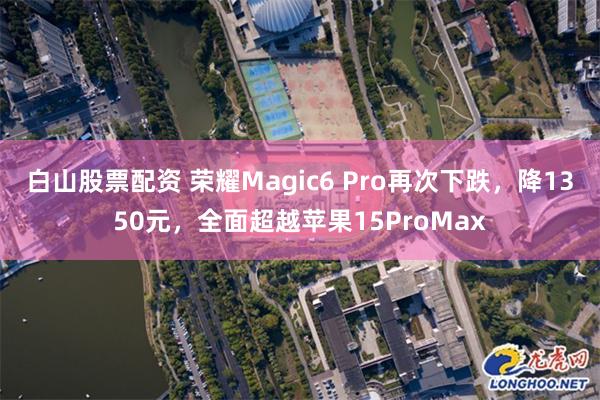 白山股票配资 荣耀Magic6 Pro再次下跌，降1350元，全面超越苹果15ProMax