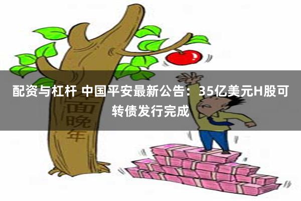 配资与杠杆 中国平安最新公告：35亿美元H股可转债发行完成