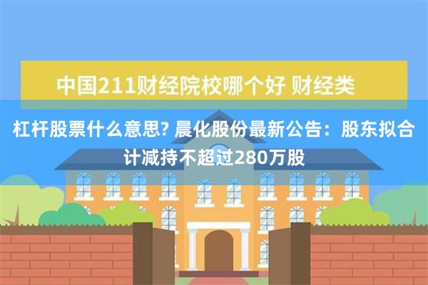 杠杆股票什么意思? 晨化股份最新公告：股东拟合计减持不超过280万股