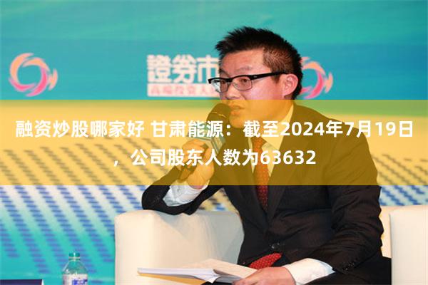 融资炒股哪家好 甘肃能源：截至2024年7月19日，公司股东人数为63632