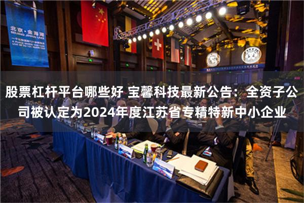 股票杠杆平台哪些好 宝馨科技最新公告：全资子公司被认定为2024年度江苏省专精特新中小企业