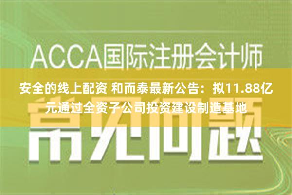 安全的线上配资 和而泰最新公告：拟11.88亿元通过全资子公司投资建设制造基地