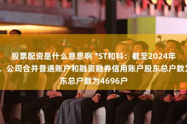 股票配资是什么意思啊 *ST和科：截至2024年7月19日，公司合并普通账户和融资融券信用账户股东总户数为4696户