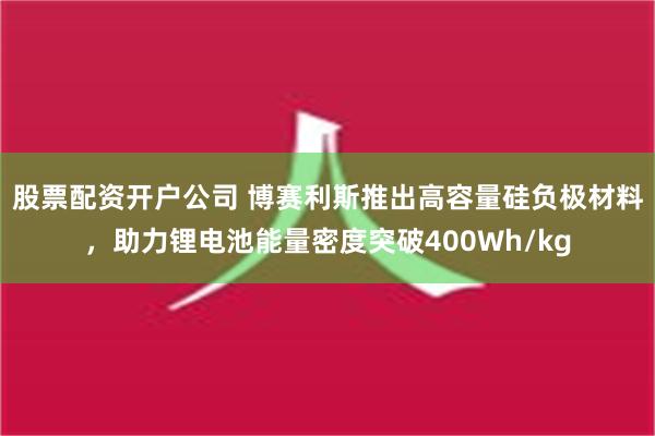 股票配资开户公司 博赛利斯推出高容量硅负极材料，助力锂电池能量密度突破400Wh/kg