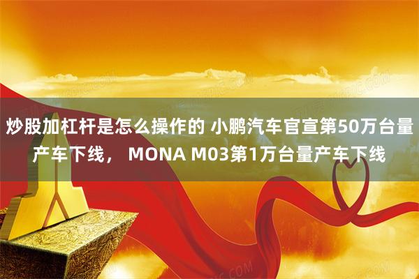 炒股加杠杆是怎么操作的 小鹏汽车官宣第50万台量产车下线， MONA M03第1万台量产车下线