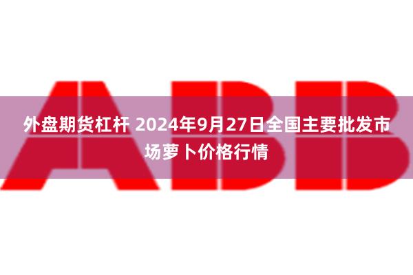 外盘期货杠杆 2024年9月27日全国主要批发市场萝卜价格行情