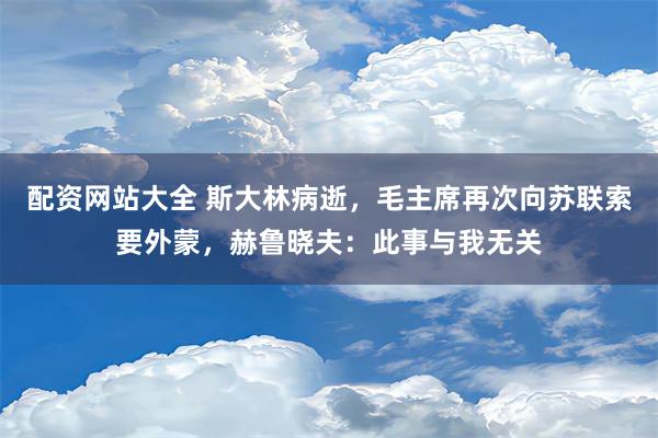 配资网站大全 斯大林病逝，毛主席再次向苏联索要外蒙，赫鲁晓夫：此事与我无关