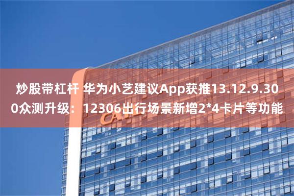 炒股带杠杆 华为小艺建议App获推13.12.9.300众测升级：12306出行场景新增2*4卡片等功能