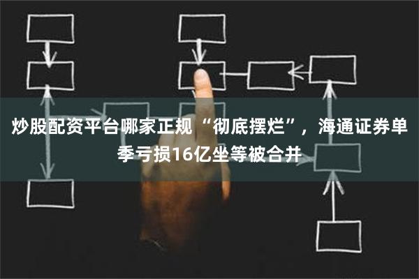 炒股配资平台哪家正规 “彻底摆烂”，海通证券单季亏损16亿坐等被合并