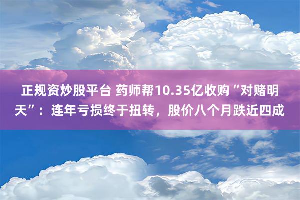 正规资炒股平台 药师帮10.35亿收购“对赌明天”：连年亏损终于扭转，股价八个月跌近四成