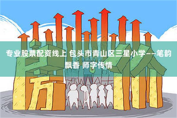 专业股票配资线上 包头市青山区三星小学——笔韵飘香 师字传情