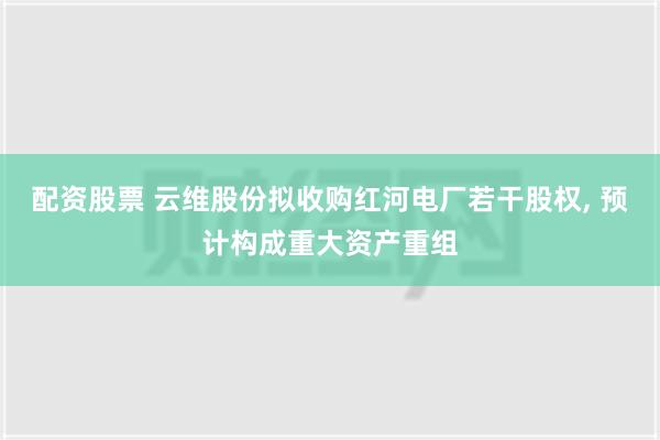 配资股票 云维股份拟收购红河电厂若干股权, 预计构成重大资产重组