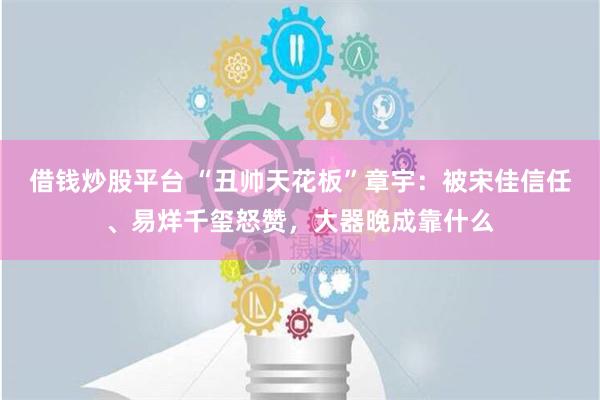 借钱炒股平台 “丑帅天花板”章宇：被宋佳信任、易烊千玺怒赞，大器晚成靠什么