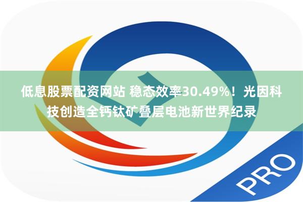 低息股票配资网站 稳态效率30.49%！光因科技创造全钙钛矿叠层电池新世界纪录