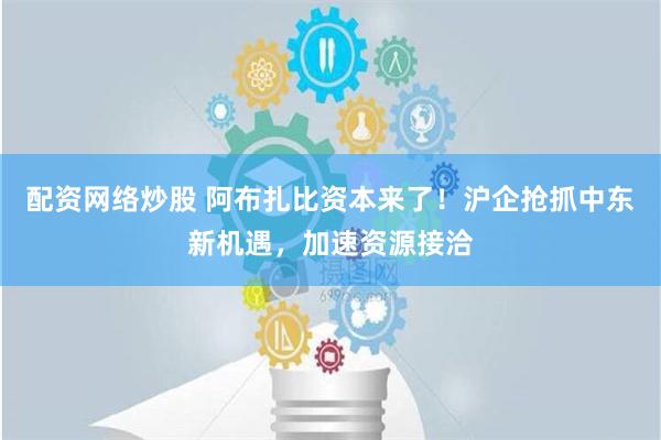 配资网络炒股 阿布扎比资本来了！沪企抢抓中东新机遇，加速资源接洽